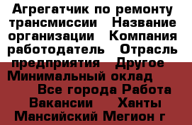 Агрегатчик по ремонту трансмиссии › Название организации ­ Компания-работодатель › Отрасль предприятия ­ Другое › Минимальный оклад ­ 50 000 - Все города Работа » Вакансии   . Ханты-Мансийский,Мегион г.